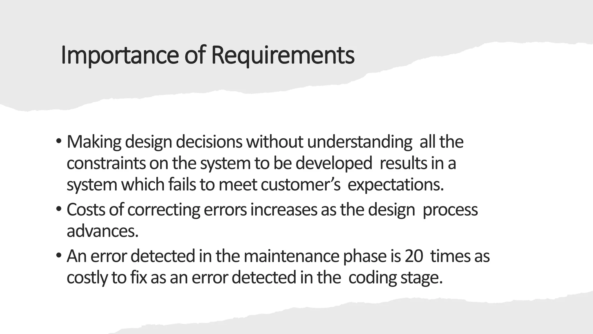 Importance of Requirements
• Makingdesigndecisionswithoutunderstanding allthe
constraintsonthesystemtobedeveloped resultsina
systemwhichfailstomeetcustomer’s expectations.
• Costsofcorrectingerrorsincreasesasthedesign process
advances.
• Anerrordetectedinthemaintenancephaseis20 timesas
costlytofixasanerrordetectedinthe codingstage.
 
