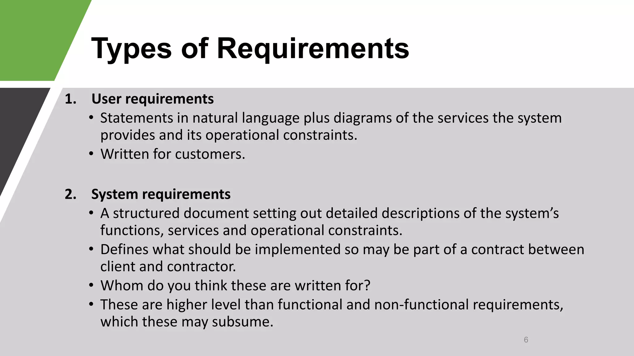 Types of Requirements
1. User requirements
• Statements in natural language plus diagrams of the services the system
provides and its operational constraints.
• Written for customers.
2. System requirements
• A structured document setting out detailed descriptions of the system’s
functions, services and operational constraints.
• Defines what should be implemented so may be part of a contract between
client and contractor.
• Whom do you think these are written for?
• These are higher level than functional and non-functional requirements,
which these may subsume.
6
 