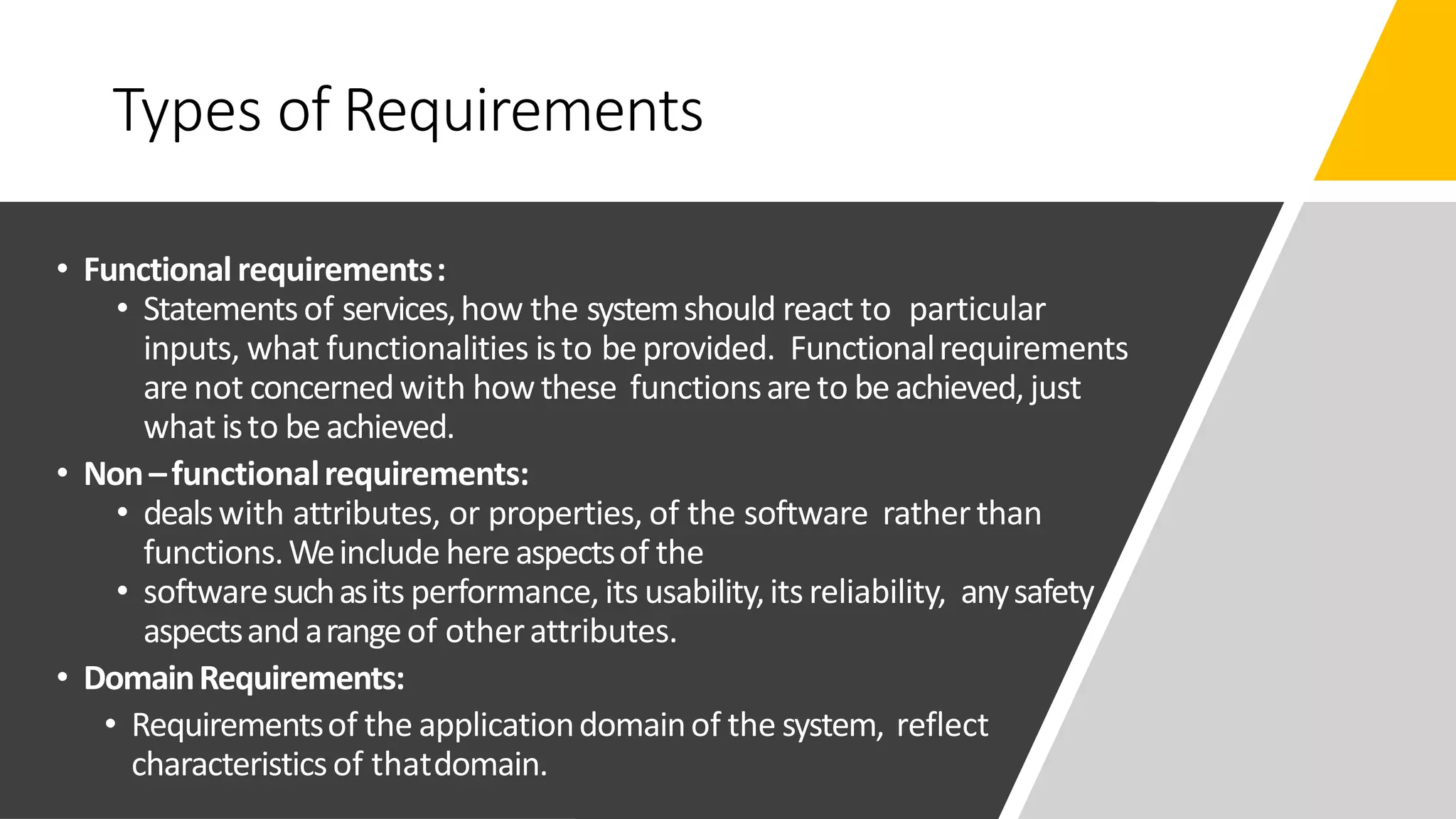 Types of Requirements
• Functionalrequirements:
• Statementsof services,how the systemshould react to particular
inputs, what functionalities isto beprovided. Functionalrequirements
arenot concernedwith howthese functionsareto beachieved, just
what isto beachieved.
• Non–functionalrequirements:
• dealswith attributes, or properties, of the software ratherthan
functions.Weinclude hereaspectsof the
• softwaresuchasits performance, its usability,itsreliability, anysafety
aspectsandarangeof otherattributes.
• DomainRequirements:
• Requirementsof the applicationdomainof the system, reflect
characteristicsof thatdomain.
 