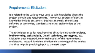 Requirements Elicitation:
It is related to the various ways used to gain knowledge about the
project domain and requirements. The various sources of domain
knowledge include customers, business manuals, the existing
software of same type, standards and other stakeholders of the
project.
The techniques used for requirements elicitation include interviews,
brainstorming, task analysis, Delphi technique, prototyping, etc.
Elicitation does not produce formal models of the requirements
understood. Instead, it widens the domain knowledge of the analyst
and thus helps in providing input to the next stage.
 