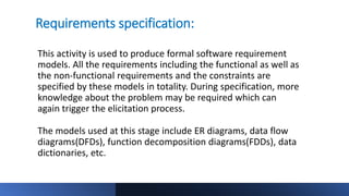 Requirements specification:
This activity is used to produce formal software requirement
models. All the requirements including the functional as well as
the non-functional requirements and the constraints are
specified by these models in totality. During specification, more
knowledge about the problem may be required which can
again trigger the elicitation process.
The models used at this stage include ER diagrams, data flow
diagrams(DFDs), function decomposition diagrams(FDDs), data
dictionaries, etc.
 
