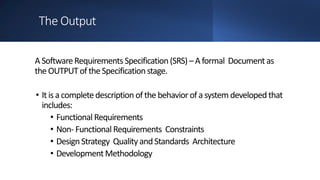 The Output
ASoftwareRequirements Specification(SRS)–A formal Document as
the OUTPUToftheSpecificationstage.
• Itis a completedescription ofthe behaviorofasystem developedthat
includes:
• Functional Requirements
• Non- Functional Requirements Constraints
• DesignStrategy Qualityand Standards Architecture
• DevelopmentMethodology
 