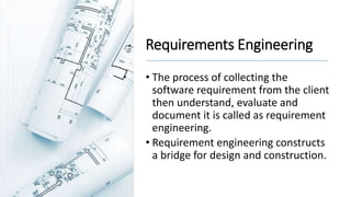 Requirements Engineering
• The process of collecting the
software requirement from the client
then understand, evaluate and
document it is called as requirement
engineering.
• Requirement engineering constructs
a bridge for design and construction.
 