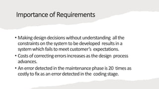 Importance of Requirements
• Makingdesigndecisionswithoutunderstanding allthe
constraintsonthesystemtobedeveloped resultsina
systemwhichfailstomeetcustomer’s expectations.
• Costsofcorrectingerrorsincreasesasthedesign process
advances.
• Anerrordetectedinthemaintenancephaseis20 timesas
costlytofixasanerrordetectedinthe codingstage.
 