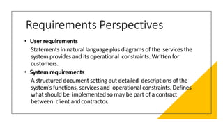 Requirements Perspectives
• User requirements
Statements in natural language plus diagrams of the services the
system provides and its operational constraints. Written for
customers.
• System requirements
A structured document setting out detailed descriptions of the
system’s functions, services and operational constraints. Defines
what should be implemented so may be part of a contract
between client andcontractor.
 