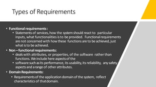 Types of Requirements
• Functionalrequirements:
• Statementsof services,how the systemshould react to particular
inputs, what functionalities isto beprovided. Functionalrequirements
arenot concernedwith howthese functionsareto beachieved, just
what isto beachieved.
• Non–functionalrequirements:
• dealswith attributes, or properties, of the software ratherthan
functions.Weinclude hereaspectsof the
• softwaresuchasits performance, its usability,itsreliability, anysafety
aspectsandarangeof otherattributes.
• DomainRequirements:
• Requirementsof the applicationdomainof the system, reflect
characteristicsof thatdomain.
 