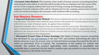 4.Economic Value Method:-The economic value model of human resource accounting involves
estimating the total inflow of cash that will be produced by an employee over the course of his
service to the company. Subtract the total cost of hiring, training, developing and paying an
employee from the estimate of the cash he will generate for the company, and you have arrived
at his net worth according to the economic value method of HR accounting.
Non-Monetary Measures:-
1. Expected Realization Value Method:-The above methods discussed so far are based on cost
consideration. Therefore these methods may provide information for record purpose but do not
reflect the true value of human assets. As against these methods.
Expected realizable value is based on the assumption. And this is true also. That there is no
direct relationship between cost incurred on an individual and his value to organization can be
defined as the present worth of the set of future services that he is expected to provide during
the period he remains in the organization.
2. Discounted Present Value of Future Earnings:-This Model of human resource accounting
was developed by Lev and Schwartz in the year 1971 and involves determining the value of
human resources as per the present value of estimated future earnings discounted by the rate of
return on Investment (Cost of Capital). The assumptions in this method are realistic and
scientific. The method has practical applicability when availability of quantifiable and
analyzable data is concerned, but this model is unable to give any method to record the value of
human resources in the Books of Accounts.
 