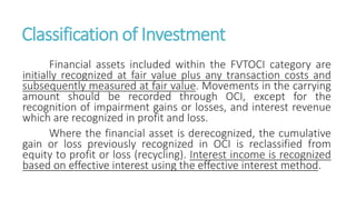 Classification of Investment
Financial assets included within the FVTOCI category are
initially recognized at fair value plus any transaction costs and
subsequently measured at fair value. Movements in the carrying
amount should be recorded through OCI, except for the
recognition of impairment gains or losses, and interest revenue
which are recognized in profit and loss.
Where the financial asset is derecognized, the cumulative
gain or loss previously recognized in OCI is reclassified from
equity to profit or loss (recycling). Interest income is recognized
based on effective interest using the effective interest method.
 