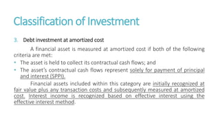 Classification of Investment
3. Debt investment at amortized cost
A financial asset is measured at amortized cost if both of the following
criteria are met:
• The asset is held to collect its contractual cash flows; and
• The asset’s contractual cash flows represent solely for payment of principal
and interest (SPPI).
Financial assets included within this category are initially recognized at
fair value plus any transaction costs and subsequently measured at amortized
cost. Interest income is recognized based on effective interest using the
effective interest method.
 