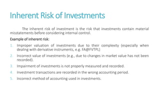 Inherent Risk of Investments
The inherent risk of investment is the risk that investments contain material
misstatements before considering internal control.
Example of inherent risk:
1. Improper valuation of investments due to their complexity (especially when
dealing with derivative instruments, e.g. FA@FVTPL)
2. Incorrect value of investments (e.g., due to changes in market value has not been
recorded).
3. Impairment of investments is not properly measured and recorded.
4. Investment transactions are recorded in the wrong accounting period.
5. Incorrect method of accounting used in investments.
 