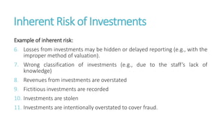 Inherent Risk of Investments
Example of inherent risk:
6. Losses from investments may be hidden or delayed reporting (e.g., with the
improper method of valuation).
7. Wrong classification of investments (e.g., due to the staff’s lack of
knowledge)
8. Revenues from investments are overstated
9. Fictitious investments are recorded
10. Investments are stolen
11. Investments are intentionally overstated to cover fraud.
 