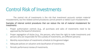 Control Risk of Investments
The control risk of investments is the risk that investment accounts contain material
misstatements, but the related control procedures cannot prevent or detect such misstatements.
Examples of internal control procedures that can reduce the risk of material misstatement for
investments:
1. Proper authorization controls (e.g., all purchases and sales of investments need to be
approved by the board of directors).
2. Proper segregation of duties (e.g., the persons, who have the right to make investments and
persons who are responsible for the custody of investments, are different persons)
3. Monthly reconciliation of investments schedule to the general ledger.
4. Adequate policies on valuation and classification of investments.
5. Periodic performance review of investments.
 