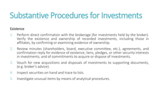 Substantive Procedures for Investments
Existence
1. Perform direct confirmation with the brokerage (for investments held by the broker).
Verify the existence and ownership of recorded investments, including those in
affiliates, by confirming or examining evidence of ownership.
2. Review minutes (shareholders, board, executive committee, etc.), agreements, and
confirmation reply for evidence of existence, liens, pledges, or other security interests
in investments; and of commitments to acquire or dispose of investments.
3. Vouch for new acquisitions and disposals of investments to supporting documents,
(e.g. broker’s advice).
4. Inspect securities on hand and trace to lists.
5. Investigate unusual items by means of analytical procedures.
 