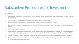 Substantive Procedures for Investments
Completeness
1. Request the schedule of all investments from the client (if the client doesn’t have the schedule, request them to
prepare one).
2. Verify the arithmetic accuracy of the schedule by footing and cross-footing.
3. Reconcile the beginning balance in the schedule to the previous year’s audited balance.
4. Examine the transactions around year-end to ensure all investments have been recorded in the correct accounting
period.
5. Perform analytical procedures
6. Verify interest and dividend income, and equity in earnings (losses) of investees or affiliates, by calculating interest
earned or by referring to published records of dividends paid or to the financial statements of investees or affiliates.
7. Inspect the broker’s advice and other support to verify that additions and disposals have been recorded properly.
8. Review the investments, including investments in affiliates and related accounts (e.g., interest and dividend income)
in the general ledger for unusual items.
 