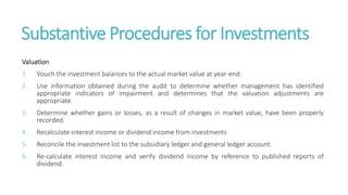Substantive Procedures for Investments
Valuation
1. Vouch the investment balances to the actual market value at year-end.
2. Use information obtained during the audit to determine whether management has identified
appropriate indicators of impairment and determines that the valuation adjustments are
appropriate.
3. Determine whether gains or losses, as a result of changes in market value, have been properly
recorded.
4. Recalculate interest income or dividend income from investments
5. Reconcile the investment list to the subsidiary ledger and general ledger account.
6. Re-calculate interest income and verify dividend income by reference to published reports of
dividend.
 