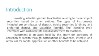 Introduction
Investing activities pertain to activities relating to ownership of
securities issued by other entities. The types of instruments
included are certificates of deposit, equity securities (ordinary and
preferred shares), and securities (bonds). The investing cycle
interfaces with cash receipts and disbursement transactions.
Investment is an asset held by the entity for purposes of
accretion of wealth through distributions of dividends, interest, and
rentals or for capital appreciation or other benefits to be obtained.
 