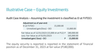 IllustrativeCase – EquityInvestments
Audit Case Analysis – Assuming the investment is classified as EI at FVTOCI:
The equity security is reported is reported in the statement of financial
position as of December 31, 2023 at fair value (P180,000).
Adjustment as of year-end:
EI at FVTOCI 15,000.00
Unrealized gain/(loss) - OCI 15,000.00
Fair Value as of 12/31/2023 (15,000 sh at P12) P 180,000.00
Less: Fair Value as of 01/01/2023 165,000.00
Unrealized gain/ (loss) - OCI P 15,000.00
 