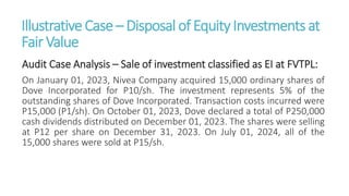 IllustrativeCase – Disposal of EquityInvestments at
Fair Value
Audit Case Analysis – Sale of investment classified as EI at FVTPL:
On January 01, 2023, Nivea Company acquired 15,000 ordinary shares of
Dove Incorporated for P10/sh. The investment represents 5% of the
outstanding shares of Dove Incorporated. Transaction costs incurred were
P15,000 (P1/sh). On October 01, 2023, Dove declared a total of P250,000
cash dividends distributed on December 01, 2023. The shares were selling
at P12 per share on December 31, 2023. On July 01, 2024, all of the
15,000 shares were sold at P15/sh.
 