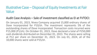IllustrativeCase – Disposalof EquityInvestmentsat Fair
Value
Audit Case Analysis – Sale of investment classified as EI at FVTOCI:
On January 01, 2023, Nivea Company acquired 15,000 ordinary shares of
Dove Incorporated for P10/sh. The investment represents 5% of the
outstanding shares of Dove Incorporated. Transaction costs incurred were
P15,000 (P1/sh). On October 01, 2023, Dove declared a total of P250,000
cash dividends distributed on December 01, 2023. The shares were selling
at P12 per share on December 31, 2023. On July 01, 2024, all of the
10,000 shares were sold at P15/sh.
 