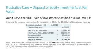 IllustrativeCase – Disposalof EquityInvestmentsat Fair
Value
Audit Case Analysis – Sale of investment classified as EI at FVTOCI:
Assuming the company elects to transfer the portion in OCI for the 10,000 sh sold to retained earnings:
After the transfer, the cumulative balance in OCI is P20,000 pertaining to the 5,000 sh remaining as of
July 01, 2024. Subsequently, only 5,000 sh will be updated to its new fair value as of December 31,
2024, and reported in the statement of financial position.
Unrealized gain/(loss) - OCI 40,000.00
Retained earnings 40,000.00
Total FV at the date of sale P 225,000.00
Initial FV plus TC (15,000 sh at P11) 165,000.00
Cumulative in OCI P 60,000.00
% of investment sold 10/15
Amount of transfer P 40,000.00
 