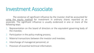 Investment Associate
The existence of significant influence by the investor shall be accounted for
using the equity method for investment in ordinary shares reported as an
associate. The significant influence is usually evidenced in one or more of the
following ways:
1. Representation on the board of directors or the equivalent governing body of
the investee;
2. Participation in the policy-making process;
3. Material transactions between the investor and investee;
4. Interchange of managerial personnel; or
5. Provision of essential technical information.
 