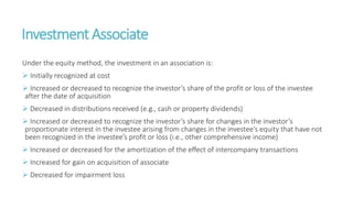 Investment Associate
Under the equity method, the investment in an association is:
 Initially recognized at cost
 Increased or decreased to recognize the investor’s share of the profit or loss of the investee
after the date of acquisition
 Decreased in distributions received (e.g., cash or property dividends)
 Increased or decreased to recognize the investor’s share for changes in the investor’s
proportionate interest in the investee arising from changes in the investee’s equity that have not
been recognized in the investee’s profit or loss (i.e., other comprehensive income)
 Increased or decreased for the amortization of the effect of intercompany transactions
 Increased for gain on acquisition of associate
 Decreased for impairment loss
 