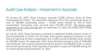 Audit CaseAnalysis – Investmentin Associate
On January 01, 2022, Nivea Company acquired 15,000 ordinary shares of Dove
Incorporated for P10/sh. The investment represents 5% of the outstanding shares (a
total of 300,000 outstanding shares – 15,000 shares divided by 5%) of Dove
Incorporated. Transaction costs incurred were P15,000 (P1/sh). The shares were
designated at fair value through OCI. On December 31, 2022, the shares were selling
at P12 per share.
On July 01, 2023, Nivea Company purchased an additional 45,000 ordinary shares of
Dive Incorporated at P14/sh. On this date, Nivea gained significant influence on the
financial reporting of Dove Incorporated, that is 20% (a total of 60,000 shares divided
by 300,000 shares). On September 2023, Dove declared and paid a total of P500,000
cash dividends. Net income reported during the period is P3,200,000 which is evenly
earned during the period. Dove reported a revaluation surplus of P500,000 during the
six-month period ending December 31, 2023.
 