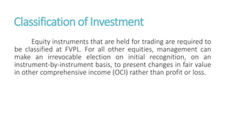 Classification of Investment
Equity instruments that are held for trading are required to
be classified at FVPL. For all other equities, management can
make an irrevocable election on initial recognition, on an
instrument-by-instrument basis, to present changes in fair value
in other comprehensive income (OCI) rather than profit or loss.
 