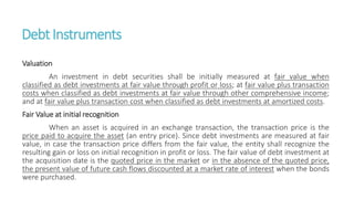 DebtInstruments
Valuation
An investment in debt securities shall be initially measured at fair value when
classified as debt investments at fair value through profit or loss; at fair value plus transaction
costs when classified as debt investments at fair value through other comprehensive income;
and at fair value plus transaction cost when classified as debt investments at amortized costs.
Fair Value at initial recognition
When an asset is acquired in an exchange transaction, the transaction price is the
price paid to acquire the asset (an entry price). Since debt investments are measured at fair
value, in case the transaction price differs from the fair value, the entity shall recognize the
resulting gain or loss on initial recognition in profit or loss. The fair value of debt investment at
the acquisition date is the quoted price in the market or in the absence of the quoted price,
the present value of future cash flows discounted at a market rate of interest when the bonds
were purchased.
 