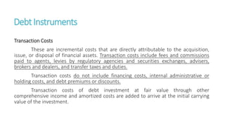 DebtInstruments
Transaction Costs
These are incremental costs that are directly attributable to the acquisition,
issue, or disposal of financial assets. Transaction costs include fees and commissions
paid to agents, levies by regulatory agencies and securities exchanges, advisers,
brokers and dealers, and transfer taxes and duties.
Transaction costs do not include financing costs, internal administrative or
holding costs, and debt premiums or discounts.
Transaction costs of debt investment at fair value through other
comprehensive income and amortized costs are added to arrive at the initial carrying
value of the investment.
 