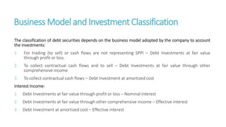 Business Model andInvestment Classification
The classification of debt securities depends on the business model adopted by the company to account
the investments:
1. For trading (to sell) or cash flows are not representing SPPI – Debt Investments at fair value
through profit or loss.
2. To collect contractual cash flows and to sell – Debt Investments at fair value through other
comprehensive income
3. To collect contractual cash flows – Debt Investment at amortized cost
Interest Income:
1. Debt Investments at fair value through profit or loss – Nominal interest
2. Debt Investments at fair value through other comprehensive income – Effective interest
3. Debt Investment at amortized cost – Effective interest
 
