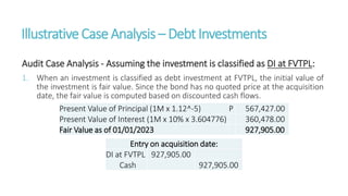 IllustrativeCaseAnalysis – DebtInvestments
Audit Case Analysis - Assuming the investment is classified as DI at FVTPL:
1. When an investment is classified as debt investment at FVTPL, the initial value of
the investment is fair value. Since the bond has no quoted price at the acquisition
date, the fair value is computed based on discounted cash flows.
Present Value of Principal (1M x 1.12^-5) P 567,427.00
Present Value of Interest (1M x 10% x 3.604776) 360,478.00
Fair Value as of 01/01/2023 927,905.00
Entry on acquisition date:
DI at FVTPL 927,905.00
Cash 927,905.00
 