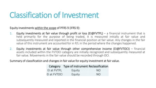 Classification of Investment
Equity investments within the scope of PFRS 9 (IFRS 9):
1. Equity investments at fair value through profit or loss (EI@FVTPL) – a financial instrument that is
held primarily for the purpose of being traded, it is measured initially at fair value and
subsequently measured and reported in the financial position at fair value. Any changes in the fair
value of this instrument are accounted for in P/L in the period where the changes happened.
2. Equity investments at fair value through other comprehensive income (EI@FVTOCI) – financial
assets included within the FVTOCI category are initially recognized and subsequently measured at
fair value. Movements in the fair value should be recorded through OCI.
Summary of classification and changes in fair value for equity investment at fair value.
Category Type of instrument Reclassification
EI at FVTPL Equity NO
EI at FVTOCI Equity NO
 