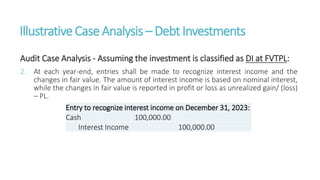 IllustrativeCaseAnalysis – DebtInvestments
Audit Case Analysis - Assuming the investment is classified as DI at FVTPL:
2. At each year-end, entries shall be made to recognize interest income and the
changes in fair value. The amount of interest income is based on nominal interest,
while the changes in fair value is reported in profit or loss as unrealized gain/ (loss)
– PL.
Entry to recognize interest income on December 31, 2023:
Cash 100,000.00
Interest Income 100,000.00
 