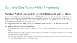 IllustrativeCaseAnalysis – DebtInvestments
Audit Case Analysis - Assuming the investment is classified as DI at FVTOCI:
On January 01, 2023, Nivea Company purchased P1,000,000, 10% bonds issued by Dove Incorporated. The bonds
were purchased to yield 12%. Interest is payable annually every December 31. The bonds mature on December 31,
2027. On December 31, 2023, the bonds were selling at 101. On December 31, 2024, there is no quoted price for
the bonds while interest effective on this date is 11%.
(Assuming the transaction cost of P35,136 was paid and the new effective interest is 11% after transaction cost)
Your task as an auditor is to determine the following:
1. The amount reported in the statement of financial position as debt investment as of December 31, 2023 and
2024.
2. The amount recognized in the statement of comprehensive income due to changes in fair value for the period
ending December 31, 2023 and 2024.
3. The amount recognized in the statement of comprehensive income as interest income (investment income)
for the period ending December 31, 2023 and 2024.
 
