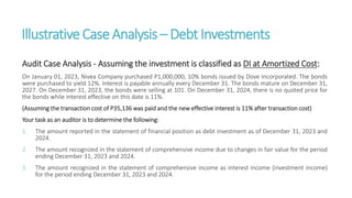IllustrativeCaseAnalysis – DebtInvestments
Audit Case Analysis - Assuming the investment is classified as DI at Amortized Cost:
On January 01, 2023, Nivea Company purchased P1,000,000, 10% bonds issued by Dove Incorporated. The bonds
were purchased to yield 12%. Interest is payable annually every December 31. The bonds mature on December 31,
2027. On December 31, 2023, the bonds were selling at 101. On December 31, 2024, there is no quoted price for
the bonds while interest effective on this date is 11%.
(Assuming the transaction cost of P35,136 was paid and the new effective interest is 11% after transaction cost)
Your task as an auditor is to determine the following:
1. The amount reported in the statement of financial position as debt investment as of December 31, 2023 and
2024.
2. The amount recognized in the statement of comprehensive income due to changes in fair value for the period
ending December 31, 2023 and 2024.
3. The amount recognized in the statement of comprehensive income as interest income (investment income)
for the period ending December 31, 2023 and 2024.
 