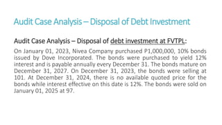Audit CaseAnalysis – Disposal of DebtInvestment
Audit Case Analysis – Disposal of debt investment at FVTPL:
On January 01, 2023, Nivea Company purchased P1,000,000, 10% bonds
issued by Dove Incorporated. The bonds were purchased to yield 12%
interest and is payable annually every December 31. The bonds mature on
December 31, 2027. On December 31, 2023, the bonds were selling at
101. At December 31, 2024, there is no available quoted price for the
bonds while interest effective on this date is 12%. The bonds were sold on
January 01, 2025 at 97.
 