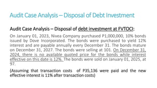 Audit CaseAnalysis – Disposal of DebtInvestment
Audit Case Analysis – Disposal of debt investment at FVTOCI:
On January 01, 2023, Nivea Company purchased P1,000,000, 10% bonds
issued by Dove Incorporated. The bonds were purchased to yield 12%
interest and are payable annually every December 31. The bonds mature
on December 31, 2027. The bonds were selling at 101. On December 31,
2024, there is no available quoted price for the bonds while interest
effective on this date is 12%. The bonds were sold on January 01, 2025, at
97.
(Assuming that transaction costs of P35,136 were paid and the new
effective interest is 11% after transaction costs)
 