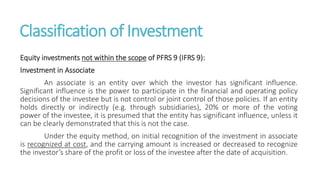 Classification of Investment
Equity investments not within the scope of PFRS 9 (IFRS 9):
Investment in Associate
An associate is an entity over which the investor has significant influence.
Significant influence is the power to participate in the financial and operating policy
decisions of the investee but is not control or joint control of those policies. If an entity
holds directly or indirectly (e.g. through subsidiaries), 20% or more of the voting
power of the investee, it is presumed that the entity has significant influence, unless it
can be clearly demonstrated that this is not the case.
Under the equity method, on initial recognition of the investment in associate
is recognized at cost, and the carrying amount is increased or decreased to recognize
the investor’s share of the profit or loss of the investee after the date of acquisition.
 
