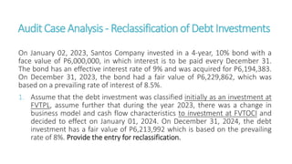 AuditCaseAnalysis - Reclassificationof DebtInvestments
On January 02, 2023, Santos Company invested in a 4-year, 10% bond with a
face value of P6,000,000, in which interest is to be paid every December 31.
The bond has an effective interest rate of 9% and was acquired for P6,194,383.
On December 31, 2023, the bond had a fair value of P6,229,862, which was
based on a prevailing rate of interest of 8.5%.
1. Assume that the debt investment was classified initially as an investment at
FVTPL, assume further that during the year 2023, there was a change in
business model and cash flow characteristics to investment at FVTOCI and
decided to effect on January 01, 2024. On December 31, 2024, the debt
investment has a fair value of P6,213,992 which is based on the prevailing
rate of 8%. Provide the entry for reclassification.
 