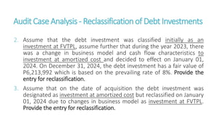 AuditCaseAnalysis - Reclassificationof DebtInvestments
2. Assume that the debt investment was classified initially as an
investment at FVTPL, assume further that during the year 2023, there
was a change in business model and cash flow characteristics to
investment at amortized cost and decided to effect on January 01,
2024. On December 31, 2024, the debt investment has a fair value of
P6,213,992 which is based on the prevailing rate of 8%. Provide the
entry for reclassification.
3. Assume that on the date of acquisition the debt investment was
designated as investment at amortized cost but reclassified on January
01, 2024 due to changes in business model as investment at FVTPL.
Provide the entry for reclassification.
 