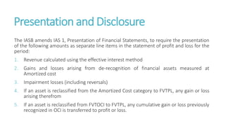 Presentation and Disclosure
The IASB amends IAS 1, Presentation of Financial Statements, to require the presentation
of the following amounts as separate line items in the statement of profit and loss for the
period:
1. Revenue calculated using the effective interest method
2. Gains and losses arising from de-recognition of financial assets measured at
Amortized cost
3. Impairment losses (including reversals)
4. If an asset is reclassified from the Amortized Cost category to FVTPL, any gain or loss
arising therefrom
5. If an asset is reclassified from FVTOCI to FVTPL, any cumulative gain or loss previously
recognized in OCI is transferred to profit or loss.
 