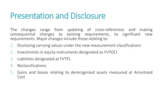 Presentation and Disclosure
The changes range from updating of cross-references and making
consequential changes to existing requirements, to significant new
requirements. Major changes include those relating to:
1. Disclosing carrying values under the new measurement classifications
2. Investments in equity instruments designated as FVTOCI
3. Liabilities designated at FVTPL
4. Reclassifications
5. Gains and losses relating to derecognized assets measured at Amortized
Cost
 