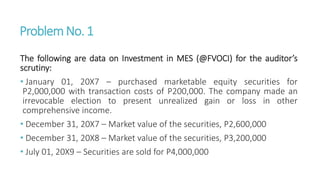 ProblemNo. 1
The following are data on Investment in MES (@FVOCI) for the auditor’s
scrutiny:
• January 01, 20X7 – purchased marketable equity securities for
P2,000,000 with transaction costs of P200,000. The company made an
irrevocable election to present unrealized gain or loss in other
comprehensive income.
• December 31, 20X7 – Market value of the securities, P2,600,000
• December 31, 20X8 – Market value of the securities, P3,200,000
• July 01, 20X9 – Securities are sold for P4,000,000
 