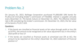 ProblemNo. 2
On January 01, 2023, Balibago Corporation purchased P1,000,000 10% bonds for
P1,051,510 (including broker’s commission of P20,000). Interest is payable annually
every December 31. The bonds mature on December 31, 2025. The effective interest
rate is 8% considering the broker’s commission. On December 31, 2023, the fair value
of the bond is P1,017, 610.
Questions:
1. If the bonds are classified as financial assets at fair value through profit or loss (FA
at FVTPL), the amount to be recognized as fair value adjustment loss in the entity’s
2023 profit or loss is?
2. If the bonds are classified as financial assets at amortized cost (FA at AC), the
amount to be reported on the entity’s December 31, 2023 statement of financial
position is?
 