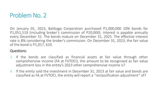 ProblemNo. 2
On January 01, 2023, Balibago Corporation purchased P1,000,000 10% bonds for
P1,051,510 (including broker’s commission of P20,000). Interest is payable annually
every December 31. The bonds mature on December 31, 2025. The effective interest
rate is 8% considering the broker’s commission. On December 31, 2023, the fair value
of the bond is P1,017, 610.
Questions:
3. If the bonds are classified as financial assets at fair value through other
comprehensive income (FA at FVTOCI), the amount to be recognized as fair value
adjustment loss in the entity’s 2023 other comprehensive income is?
4. If the entity sold the investment in December 31, 2023 at fair value and bonds are
classified as FA at FVTOCI, the entity will report a “reclassification adjustment” of?
 