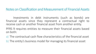 NotesonClassificationandMeasurementof FinancialAssets
Investments in debt instruments (such as bonds) are
financial assets since they represent a contractual right to
receive cash or another financial asset from another entity.
PFRS 9 requires entities to measure their financial assets based
on both:
a) The contractual cash flow characteristics of the financial asset
b) The entity’s business model for managing its financial asset
 