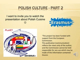 POLISH CULTURE - PART 2
‘This project has been funded with
support from the European
Commission.
This publication [communication]
reflects the views only of the author,
and the Commission cannot be held
responsible for any use which may be
made of the information contained
therein
I want to invite you to watch the
presentation about Polish Cuisine

 