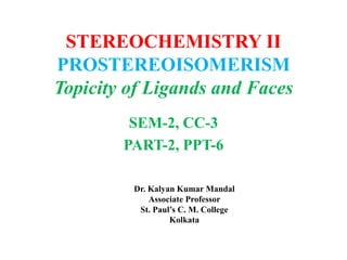 STEREOCHEMISTRY II
PROSTEREOISOMERISM
Topicity of Ligands and Faces
SEM-2, CC-3
PART-2, PPT-6
Dr. Kalyan Kumar Mandal
Associate Professor
St. Paul’s C. M. College
Kolkata
 