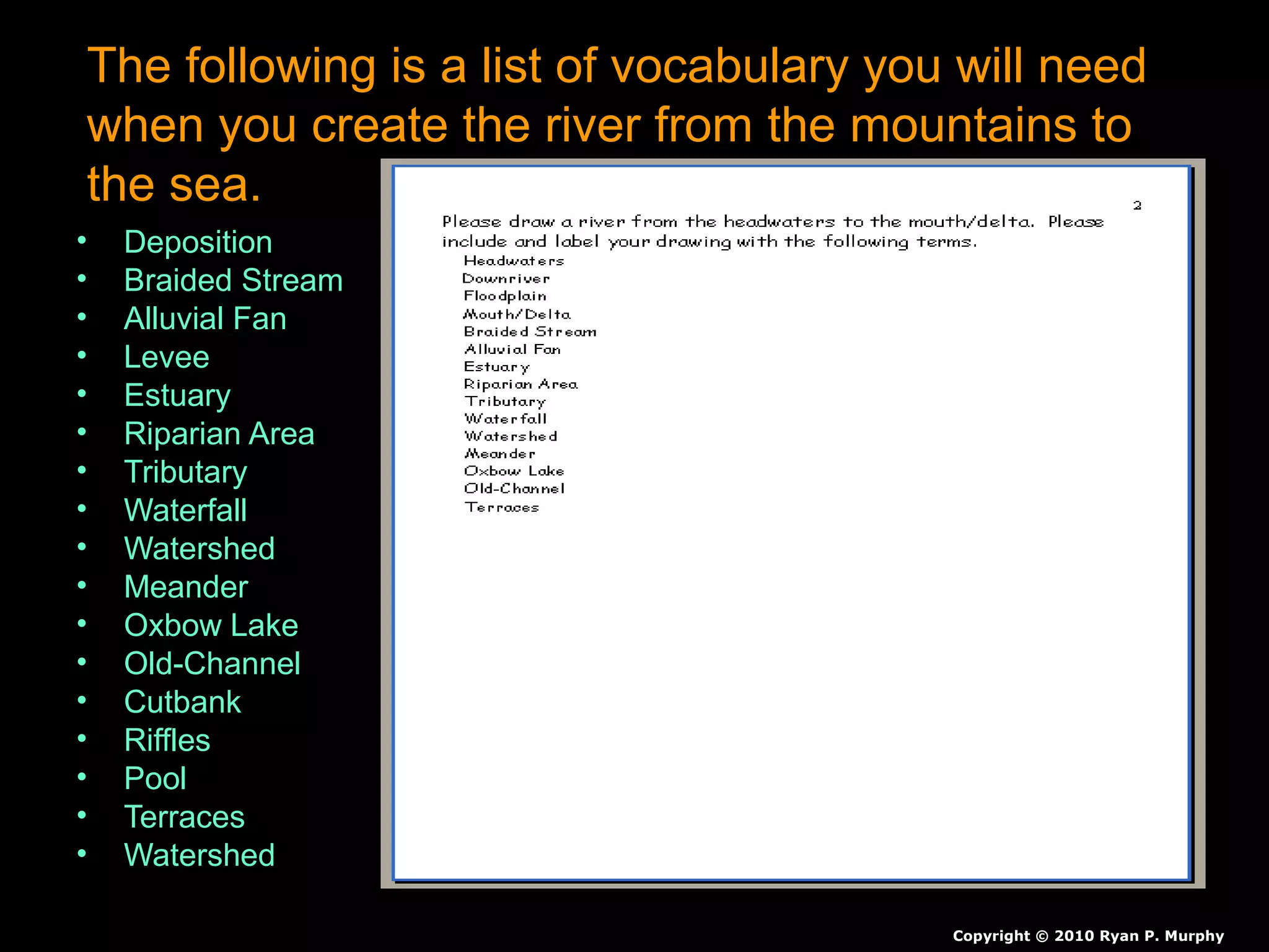 The following is a list of vocabulary you will need
when you create the river from the mountains to
the sea.
• Deposition
• Braided Stream
• Alluvial Fan
• Levee
• Estuary
• Riparian Area
• Tributary
• Waterfall
• Watershed
• Meander
• Oxbow Lake
• Old-Channel
• Cutbank
• Riffles
• Pool
• Terraces
• Watershed
Copyright © 2010 Ryan P. Murphy
 